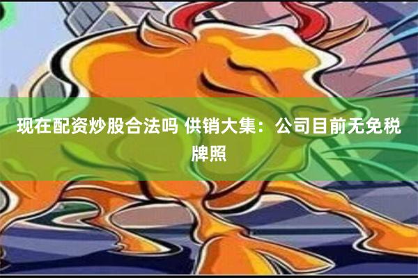 现在配资炒股合法吗 供销大集：公司目前无免税牌照