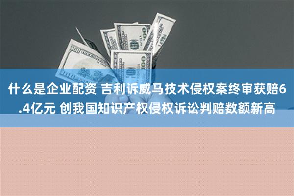 什么是企业配资 吉利诉威马技术侵权案终审获赔6.4亿元 创我国知识产权侵权诉讼判赔数额新高