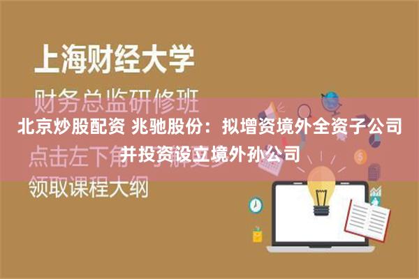 北京炒股配资 兆驰股份：拟增资境外全资子公司并投资设立境外孙公司