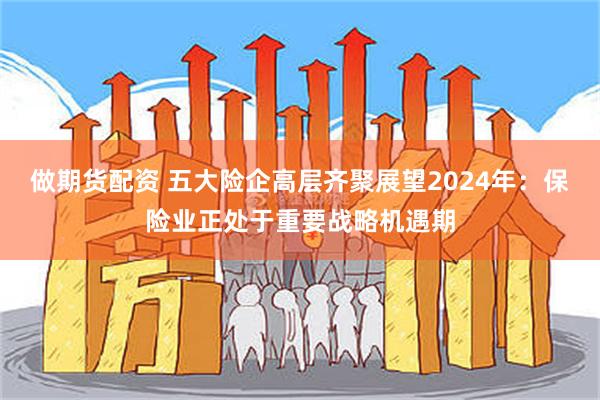 做期货配资 五大险企高层齐聚展望2024年：保险业正处于重要战略机遇期