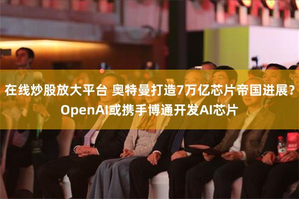 在线炒股放大平台 奥特曼打造7万亿芯片帝国进展？OpenAI或携手博通开发AI芯片