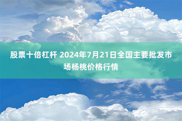 股票十倍杠杆 2024年7月21日全国主要批发市场杨桃价格行情