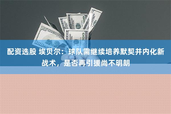 配资选股 埃贝尔：球队需继续培养默契并内化新战术，是否再引援尚不明朗