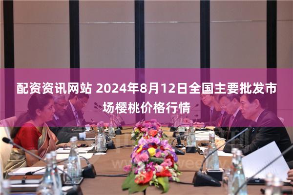 配资资讯网站 2024年8月12日全国主要批发市场樱桃价格行情