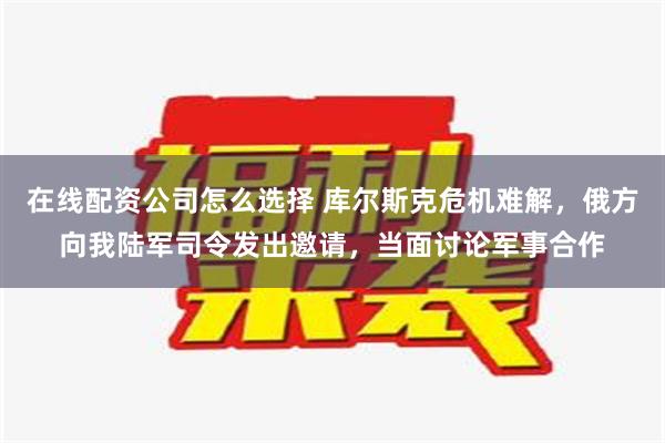 在线配资公司怎么选择 库尔斯克危机难解，俄方向我陆军司令发出邀请，当面讨论军事合作