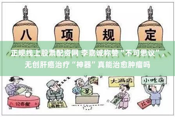 正规线上股票配资网 李嘉诚称赞“不可思议”，无创肝癌治疗“神器”真能治愈肿瘤吗