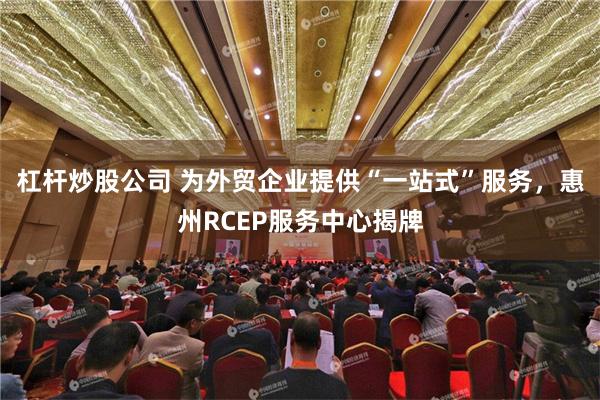 杠杆炒股公司 为外贸企业提供“一站式”服务，惠州RCEP服务中心揭牌