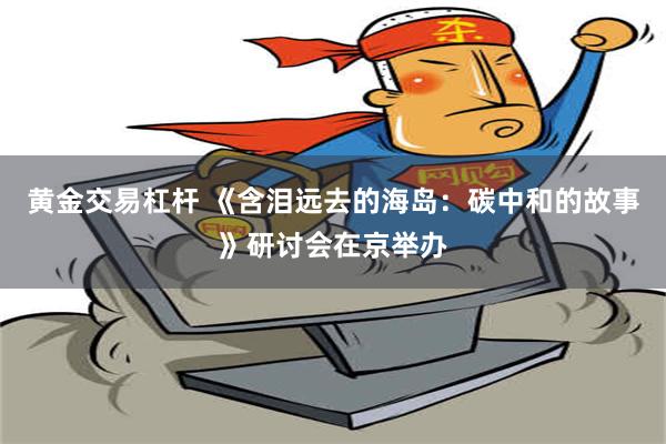 黄金交易杠杆 《含泪远去的海岛：碳中和的故事》研讨会在京举办