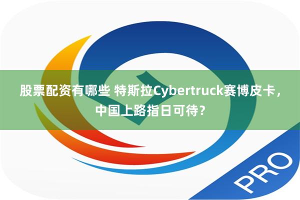 股票配资有哪些 特斯拉Cybertruck赛博皮卡，中国上路指日可待？