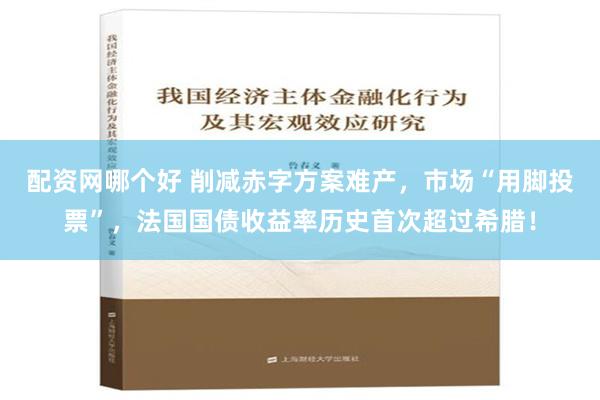 配资网哪个好 削减赤字方案难产，市场“用脚投票”，法国国债收益率历史首次超过希腊！