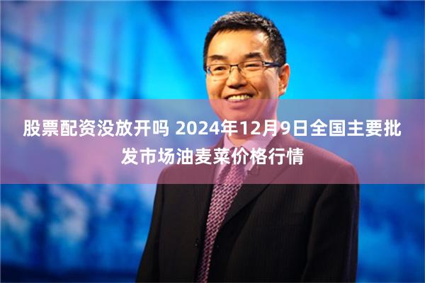 股票配资没放开吗 2024年12月9日全国主要批发市场油麦菜价格行情