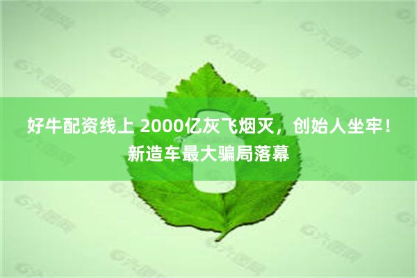 好牛配资线上 2000亿灰飞烟灭，创始人坐牢！新造车最大骗局落幕